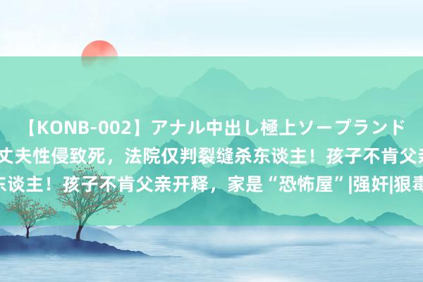 【KONB-002】アナル中出し極上ソープランドBEST4時間 华侨姆妈被丈夫性侵致死，法院仅判裂缝杀东谈主！孩子不肯父亲开释，家是“恐怖屋”|强奸|狠毒|性滋扰