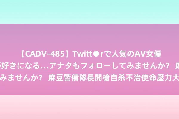 【CADV-485】Twitt●rで人気のAV女優 SNSでますますAV女優が好きになる…アナタもフォローしてみませんか？ 麻豆警備隊長開槍自杀不治　使命壓力大？分局澄澈