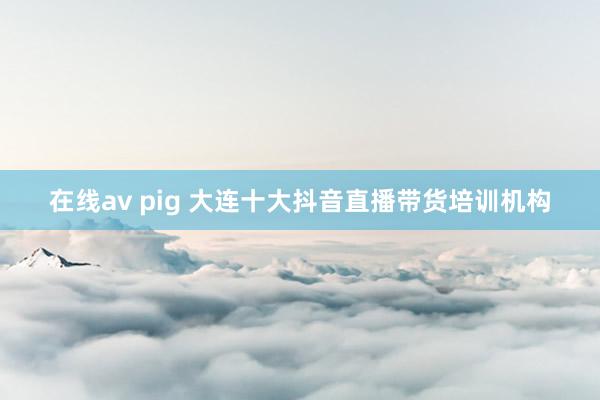 在线av pig 大连十大抖音直播带货培训机构