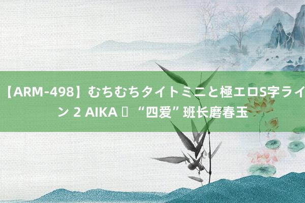 【ARM-498】むちむちタイトミニと極エロS字ライン 2 AIKA ​“四爱”班长磨春玉