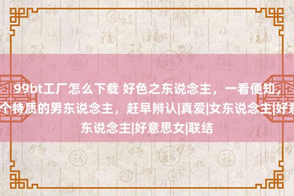 99bt工厂怎么下载 好色之东说念主，一看便知，身上有这4个特质的男东说念主，赶早辨认|真爱|女东说念主|好意思女|联结