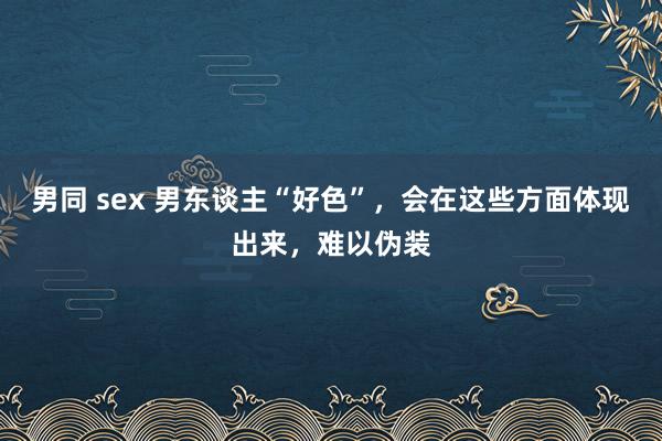 男同 sex 男东谈主“好色”，会在这些方面体现出来，难以伪装