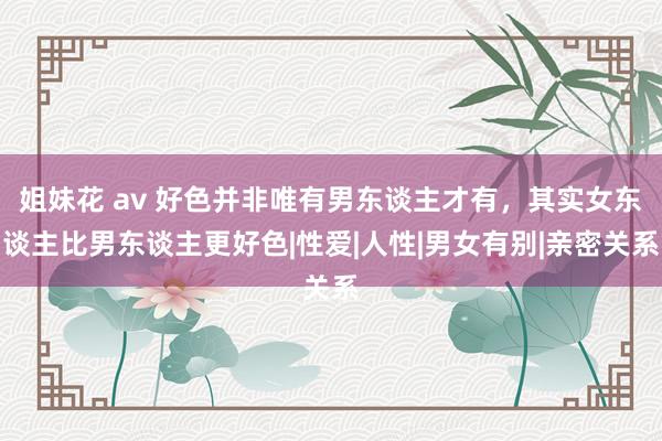 姐妹花 av 好色并非唯有男东谈主才有，其实女东谈主比男东谈主更好色|性爱|人性|男女有别|亲密关系