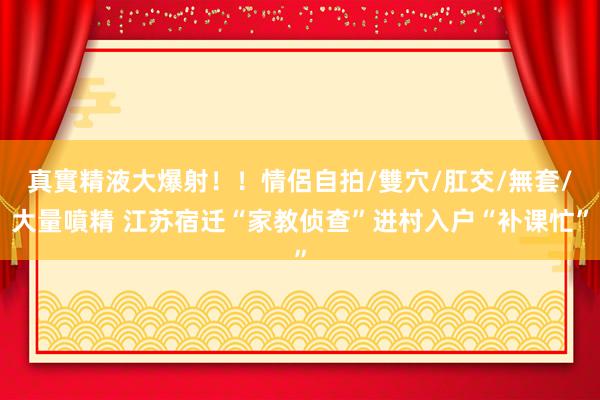 真實精液大爆射！！情侶自拍/雙穴/肛交/無套/大量噴精 江苏宿迁“家教侦查”进村入户“补课忙”