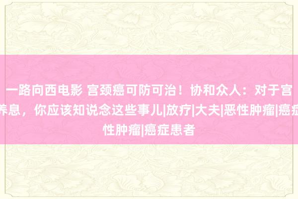 一路向西电影 宫颈癌可防可治！协和众人：对于宫颈癌养息，你应该知说念这些事儿|放疗|大夫|恶性肿瘤|癌症患者