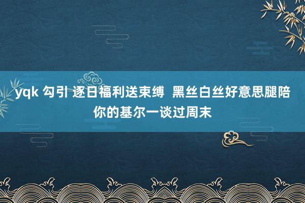 yqk 勾引 逐日福利送束缚  黑丝白丝好意思腿陪你的基尔一谈过周末