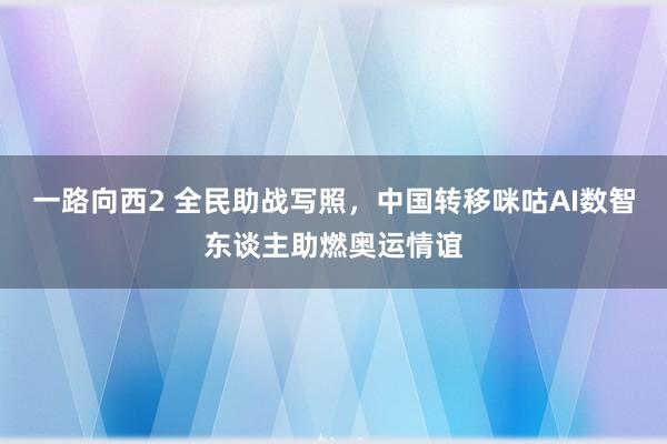 一路向西2 全民助战写照，中国转移咪咕AI数智东谈主助燃奥运情谊