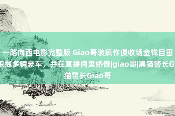 一路向西电影完整版 Giao哥装疯作傻收场金钱目田，聚积提多辆豪车，并在直播间里娇傲|giao哥|黑猫警长Giao哥