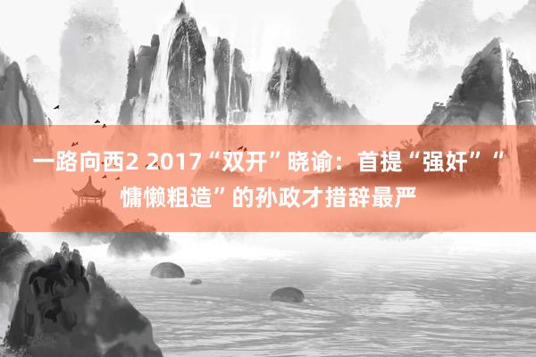 一路向西2 2017“双开”晓谕：首提“强奸”“慵懒粗造”的孙政才措辞最严