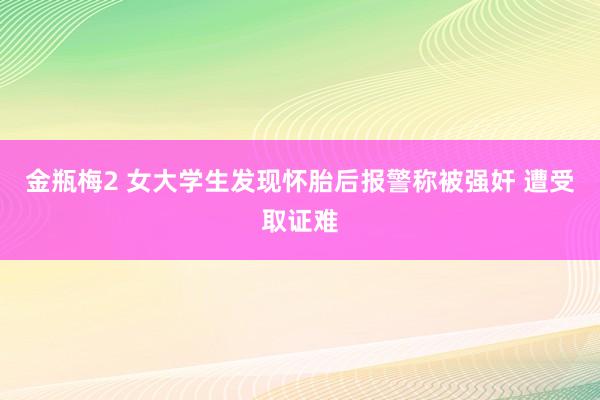 金瓶梅2 女大学生发现怀胎后报警称被强奸 遭受取证难