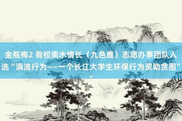 金瓶梅2 我校南水情长（九色鹿）志愿办事团队入选“涓流行为——一个长江大学生环保行为资助贪图”