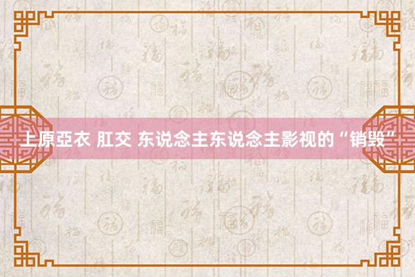 上原亞衣 肛交 东说念主东说念主影视的“销毁”